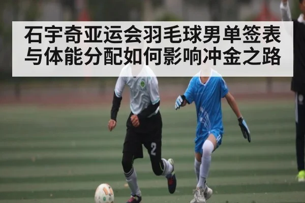 石宇奇亚运会羽毛球男单签表与体能分配如何影响冲金之路